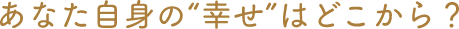 あなた自身の"幸せ"はどこから？